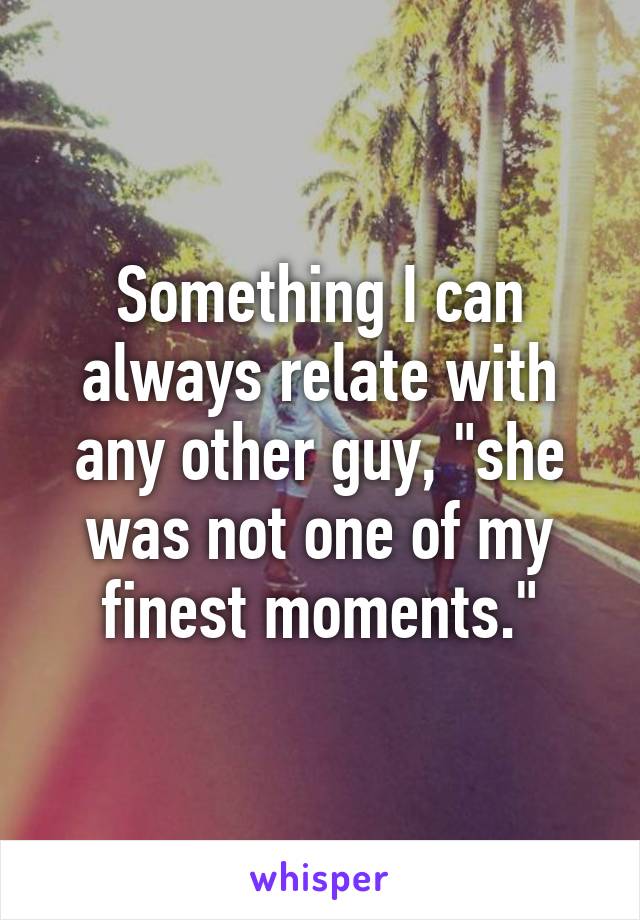 Something I can always relate with any other guy, "she was not one of my finest moments."