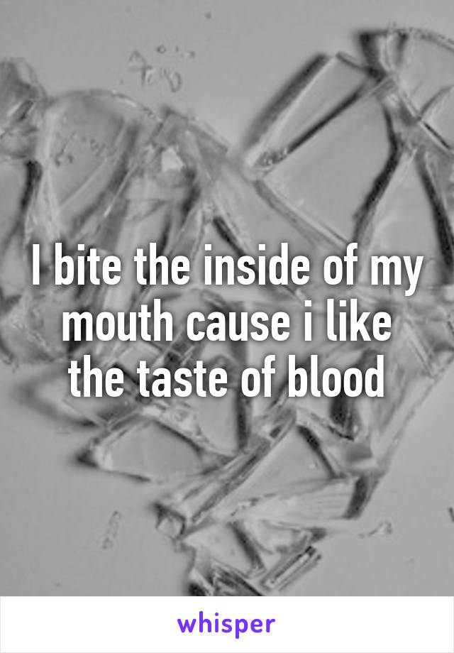 I bite the inside of my mouth cause i like the taste of blood