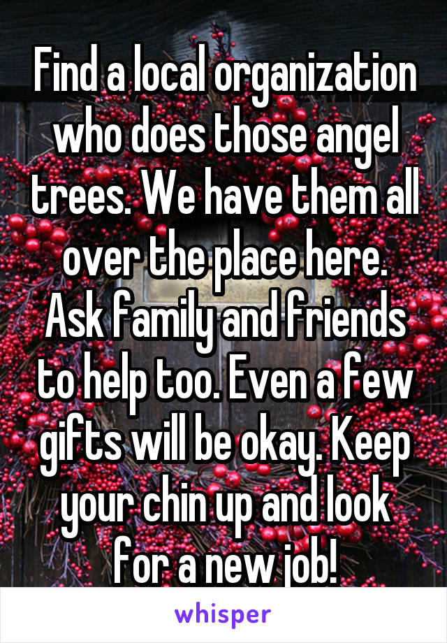 Find a local organization who does those angel trees. We have them all over the place here. Ask family and friends to help too. Even a few gifts will be okay. Keep your chin up and look for a new job!