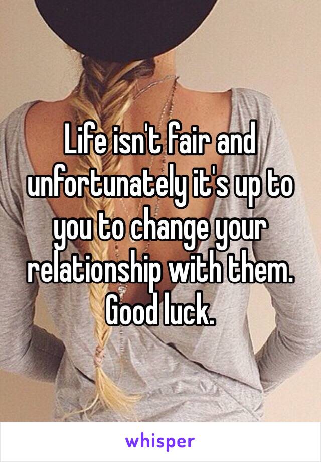 Life isn't fair and unfortunately it's up to you to change your relationship with them. Good luck. 