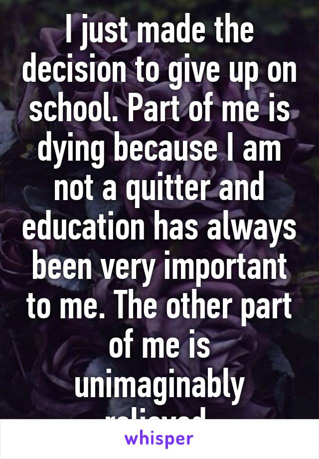 I just made the decision to give up on school. Part of me is dying because I am not a quitter and education has always been very important to me. The other part of me is unimaginably relieved.