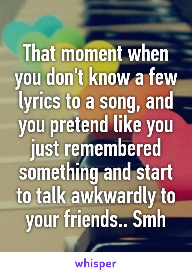 That moment when you don't know a few lyrics to a song, and you pretend like you just remembered something and start to talk awkwardly to your friends.. Smh