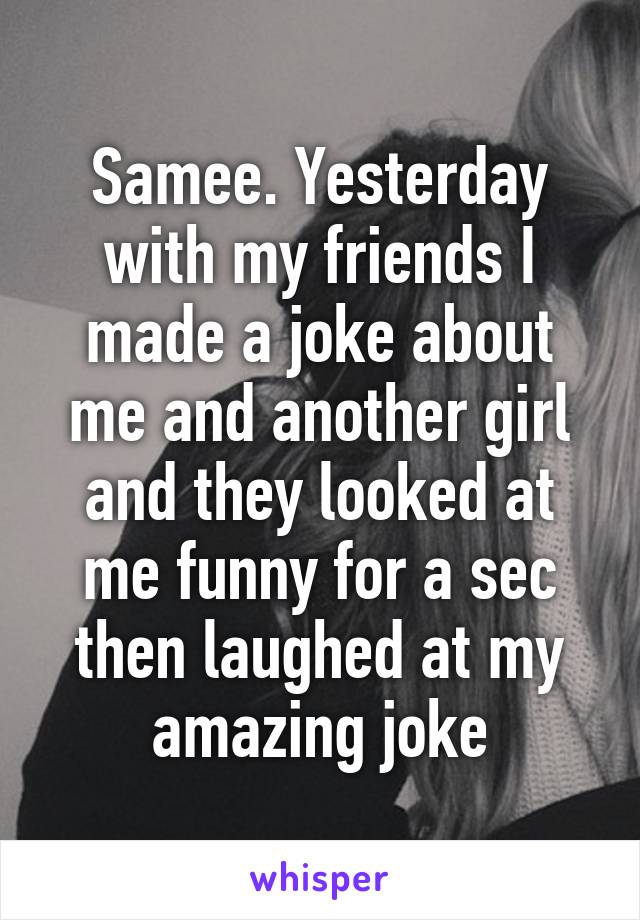 Samee. Yesterday with my friends I made a joke about me and another girl and they looked at me funny for a sec then laughed at my amazing joke