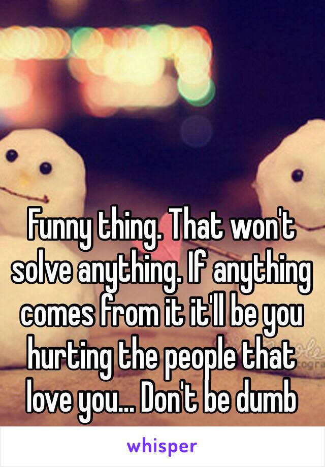 Funny thing. That won't solve anything. If anything comes from it it'll be you hurting the people that love you... Don't be dumb