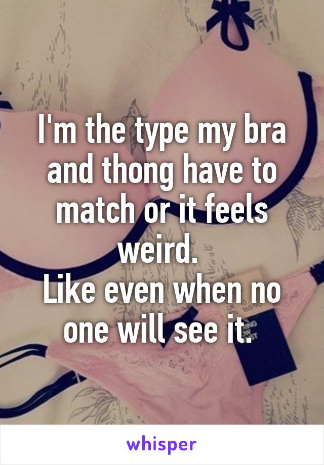 I'm the type my bra and thong have to match or it feels weird. 
Like even when no one will see it. 