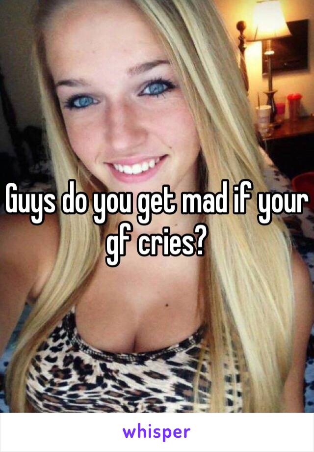 Guys do you get mad if your gf cries? 