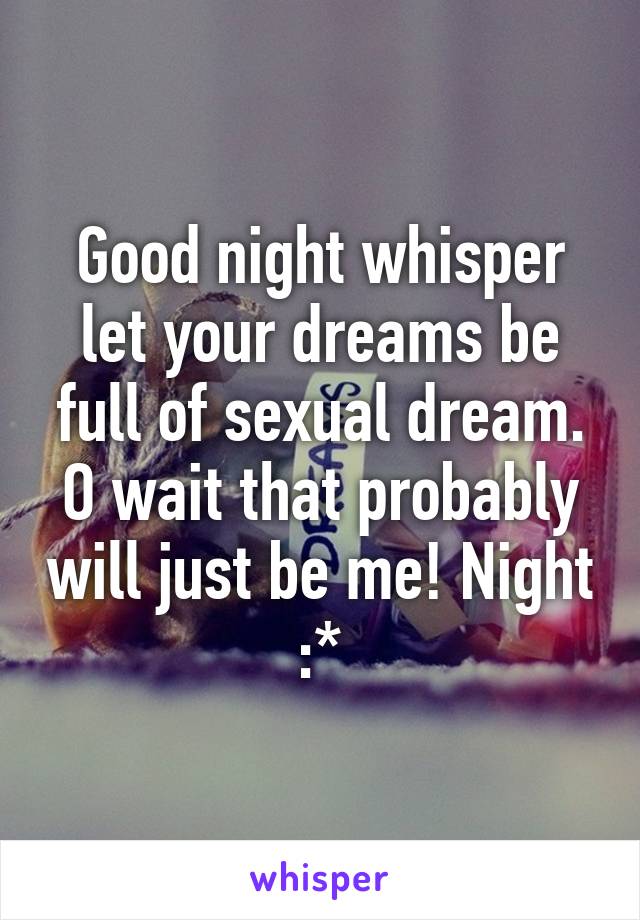 Good night whisper let your dreams be full of sexual dream. O wait that probably will just be me! Night :*