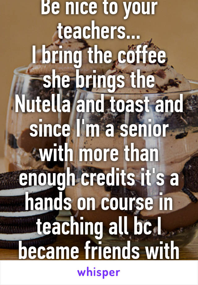 Be nice to your teachers...
I bring the coffee she brings the Nutella and toast and since I'm a senior with more than enough credits it's a hands on course in teaching all bc I became friends with her