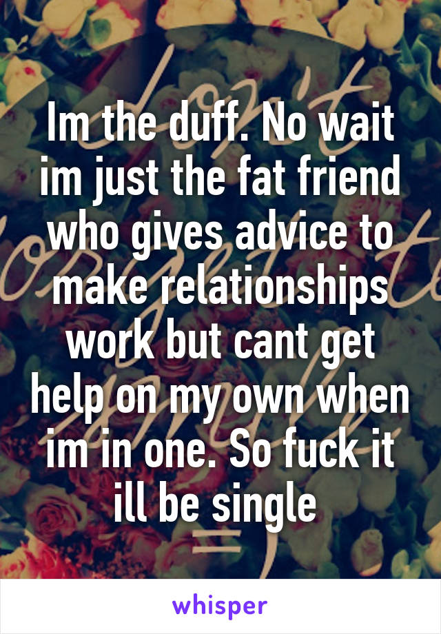 Im the duff. No wait im just the fat friend who gives advice to make relationships work but cant get help on my own when im in one. So fuck it ill be single 