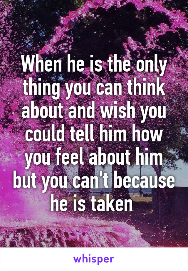 When he is the only thing you can think about and wish you could tell him how you feel about him but you can't because he is taken 