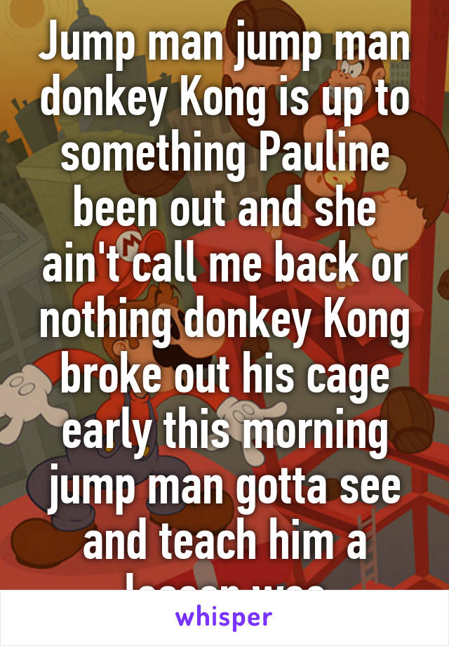 Jump man jump man donkey Kong is up to something Pauline been out and she ain't call me back or nothing donkey Kong broke out his cage early this morning jump man gotta see and teach him a lesson woo