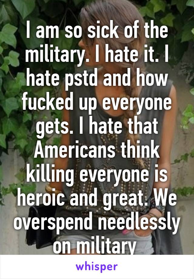 I am so sick of the military. I hate it. I hate pstd and how fucked up everyone gets. I hate that Americans think killing everyone is heroic and great. We overspend needlessly on military 