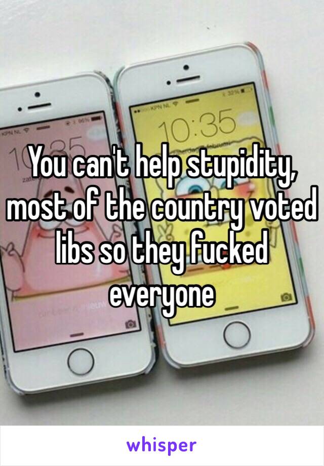 You can't help stupidity, most of the country voted libs so they fucked everyone 