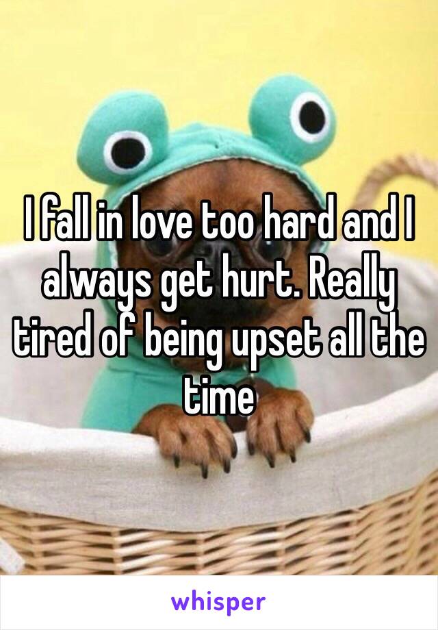 I fall in love too hard and I always get hurt. Really tired of being upset all the time