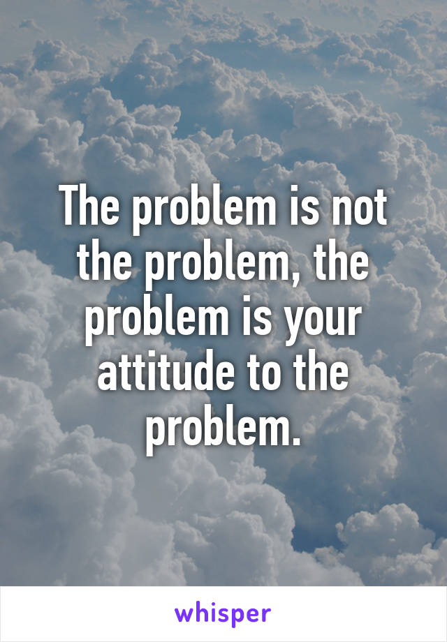 The problem is not the problem, the problem is your attitude to the problem.