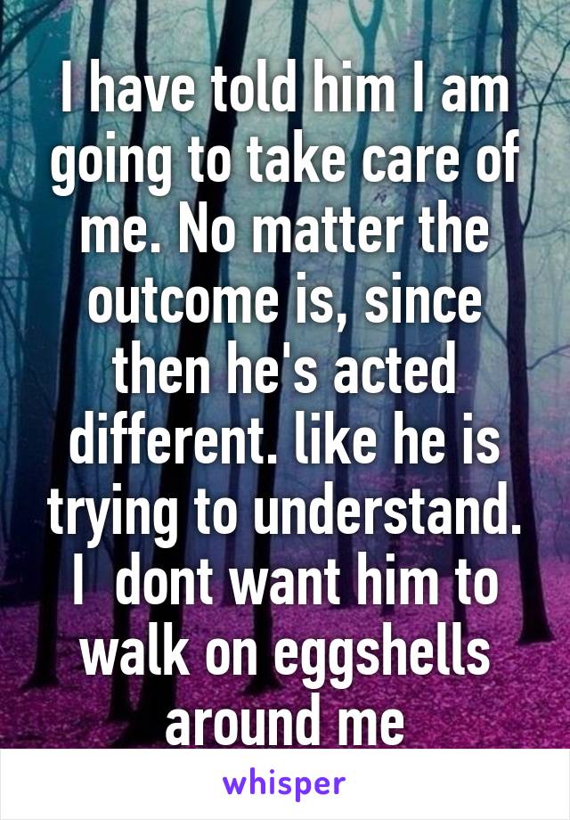 I have told him I am going to take care of me. No matter the outcome is, since then he's acted different. like he is trying to understand. I  dont want him to walk on eggshells around me