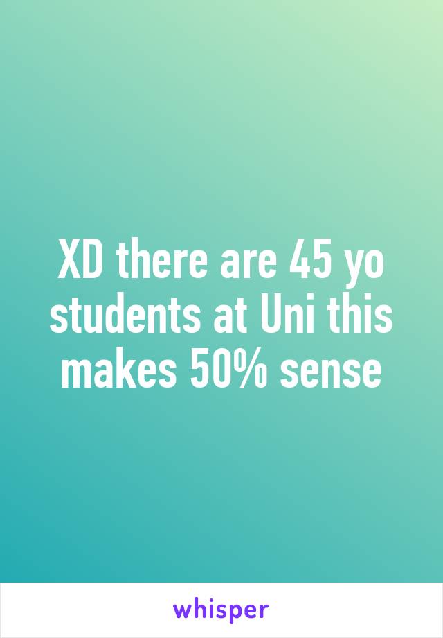 XD there are 45 yo students at Uni this makes 50% sense