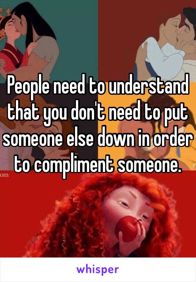 People need to understand that you don't need to put someone else down in order to compliment someone. 