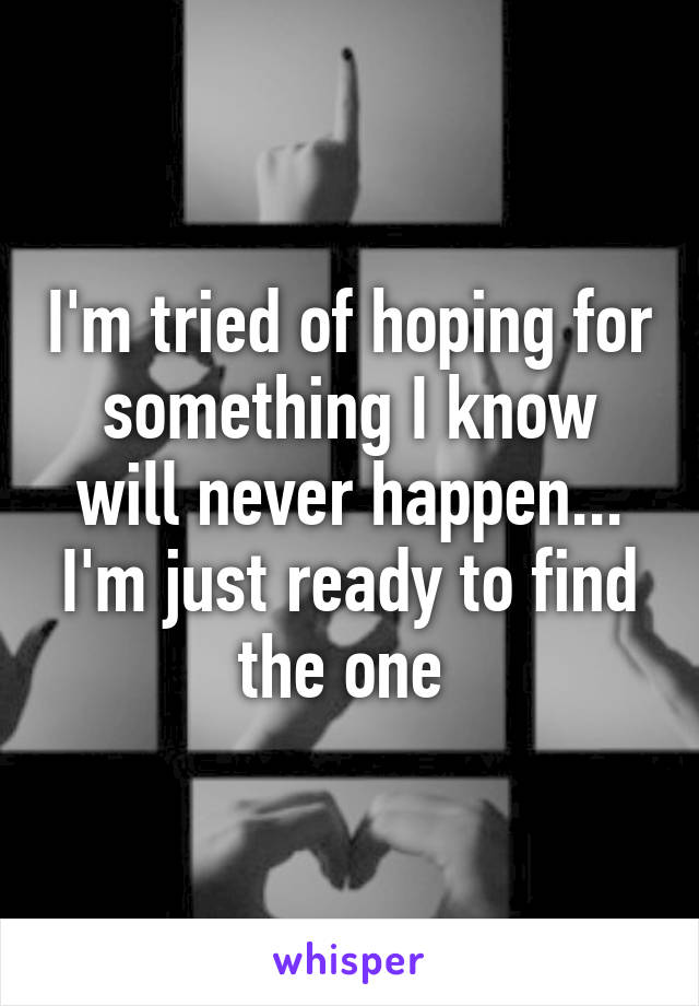 I'm tried of hoping for something I know will never happen... I'm just ready to find the one 