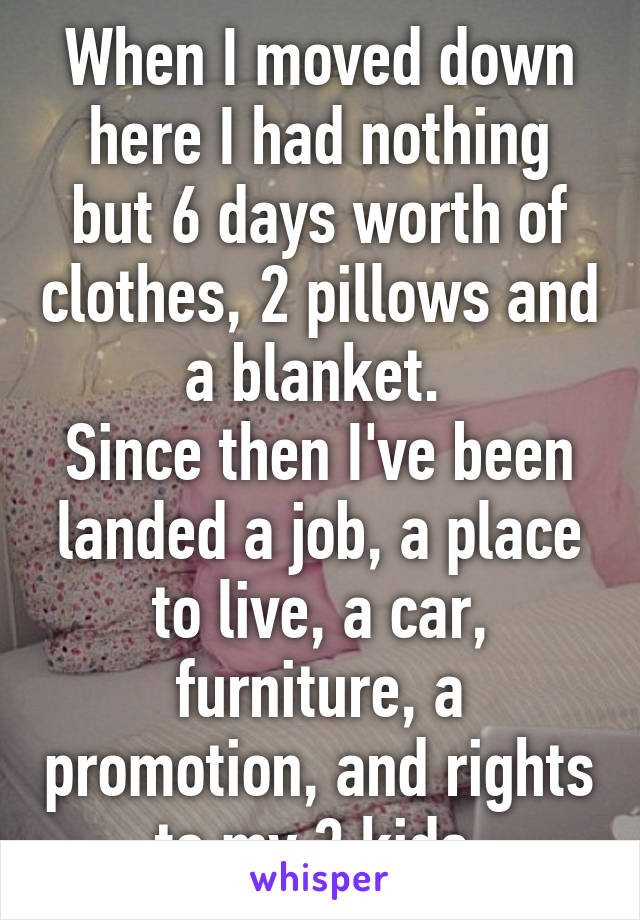 When I moved down here I had nothing but 6 days worth of clothes, 2 pillows and a blanket. 
Since then I've been landed a job, a place to live, a car, furniture, a promotion, and rights to my 3 kids.