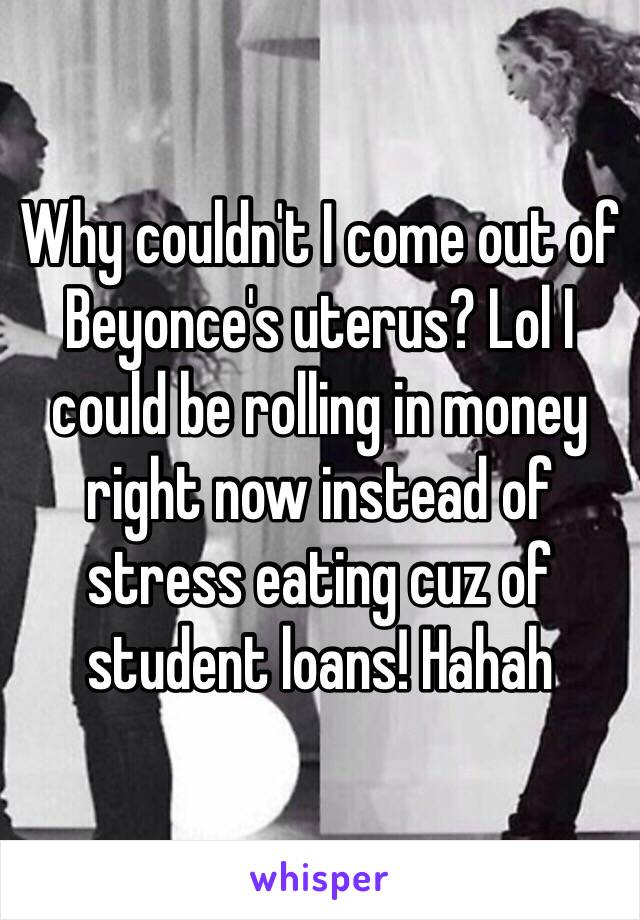 Why couldn't I come out of Beyonce's uterus? Lol I could be rolling in money right now instead of stress eating cuz of student loans! Hahah  