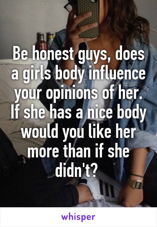 Be honest guys, does a girls body influence your opinions of her. If she has a nice body would you like her more than if she didn't? 