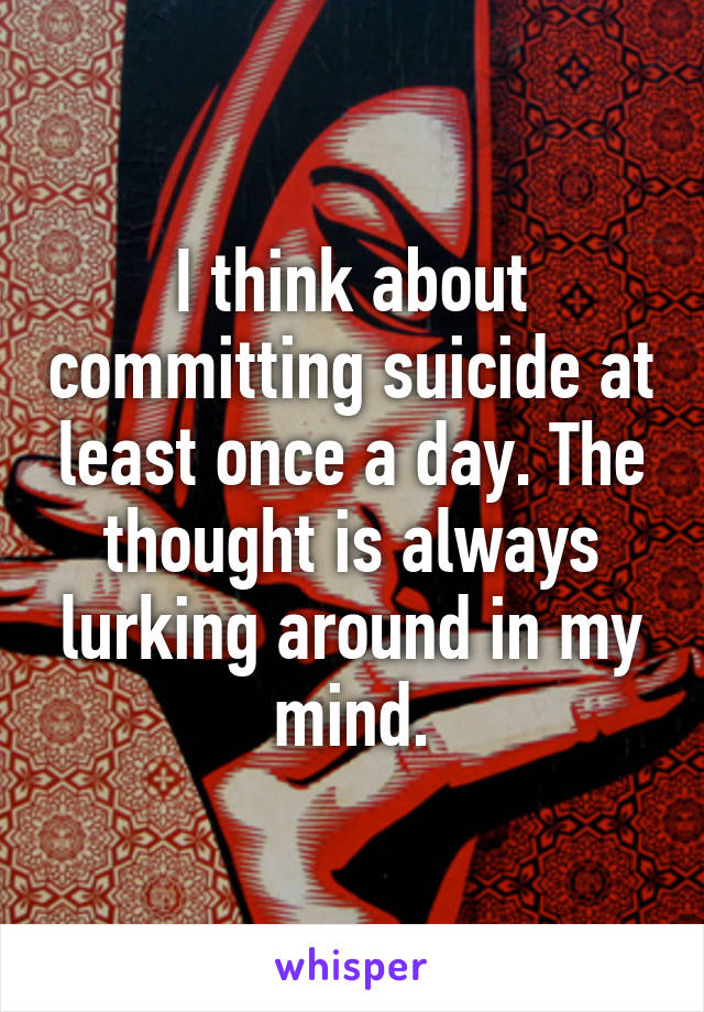 I think about committing suicide at least once a day. The thought is always lurking around in my mind.