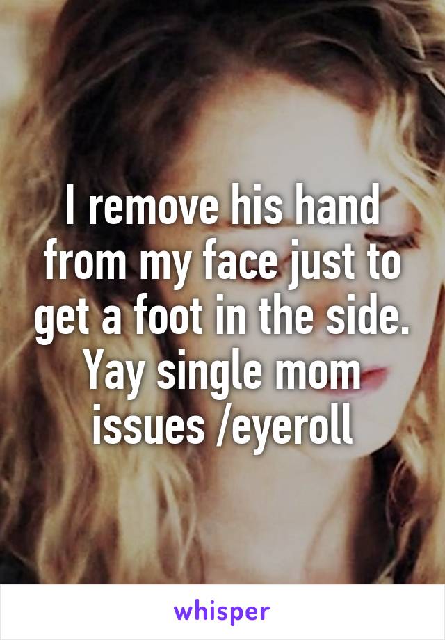 I remove his hand from my face just to get a foot in the side. Yay single mom issues /eyeroll