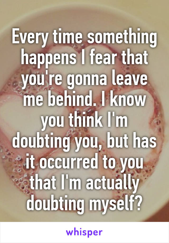 Every time something happens I fear that you're gonna leave me behind. I know you think I'm doubting you, but has it occurred to you that I'm actually doubting myself?