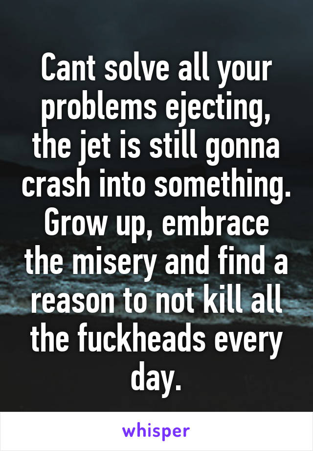 Cant solve all your problems ejecting, the jet is still gonna crash into something. Grow up, embrace the misery and find a reason to not kill all the fuckheads every day.