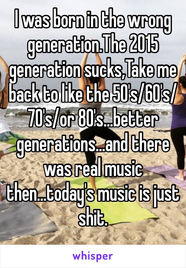 I was born in the wrong generation.The 2015 generation sucks,Take me back to like the 50's/60's/70's/or 80's...better generations...and there was real music then...today's music is just shit.
