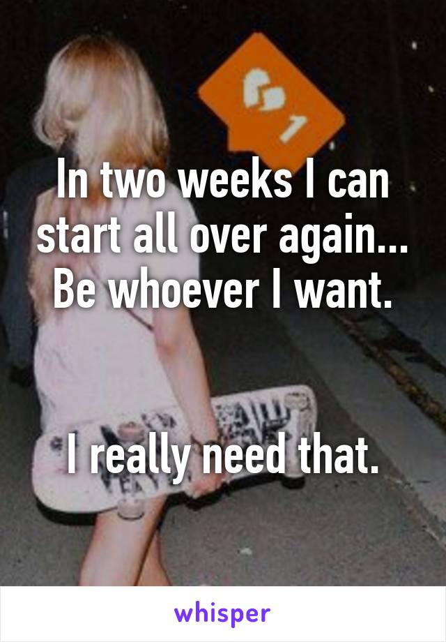 In two weeks I can start all over again... Be whoever I want.


I really need that.