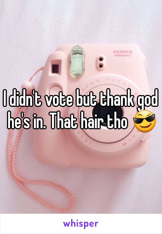 I didn't vote but thank god he's in. That hair tho 😎