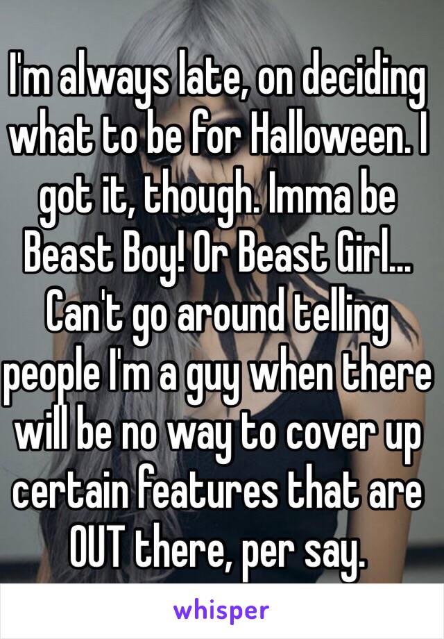 I'm always late, on deciding what to be for Halloween. I got it, though. Imma be Beast Boy! Or Beast Girl... Can't go around telling people I'm a guy when there will be no way to cover up certain features that are OUT there, per say.