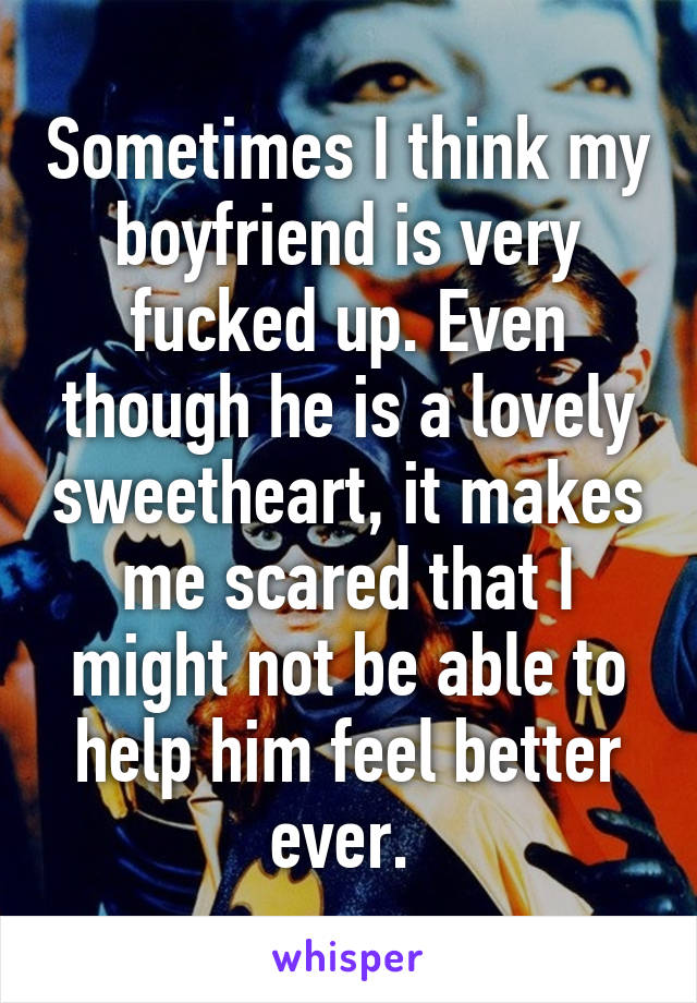 Sometimes I think my boyfriend is very fucked up. Even though he is a lovely sweetheart, it makes me scared that I might not be able to help him feel better ever. 