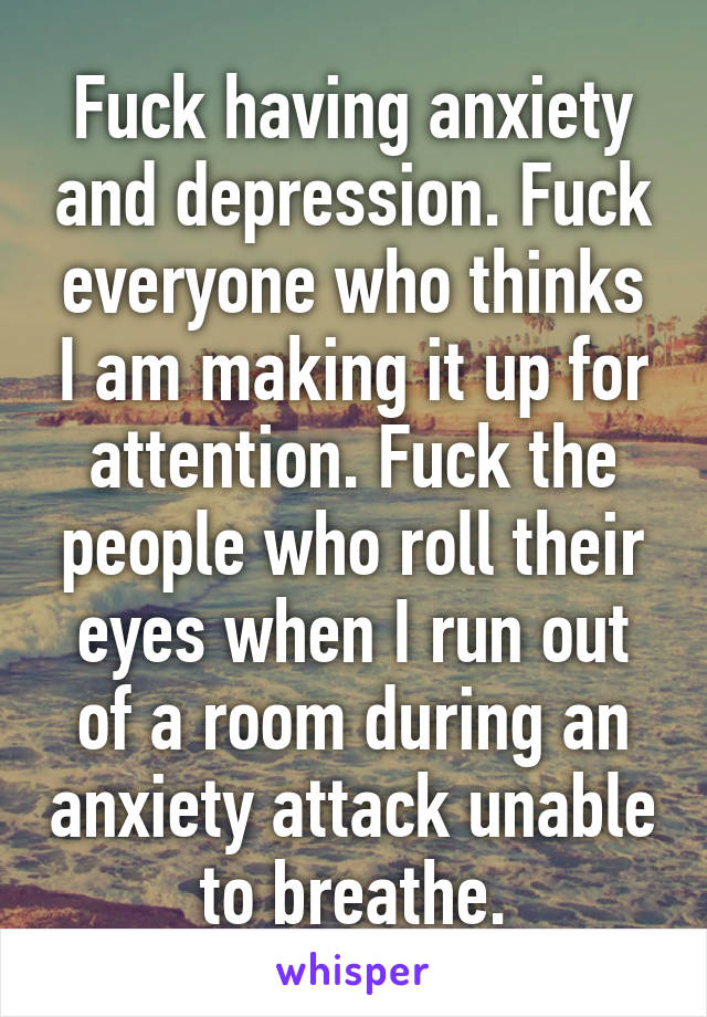 Fuck having anxiety and depression. Fuck everyone who thinks I am making it up for attention. Fuck the people who roll their eyes when I run out of a room during an anxiety attack unable to breathe.