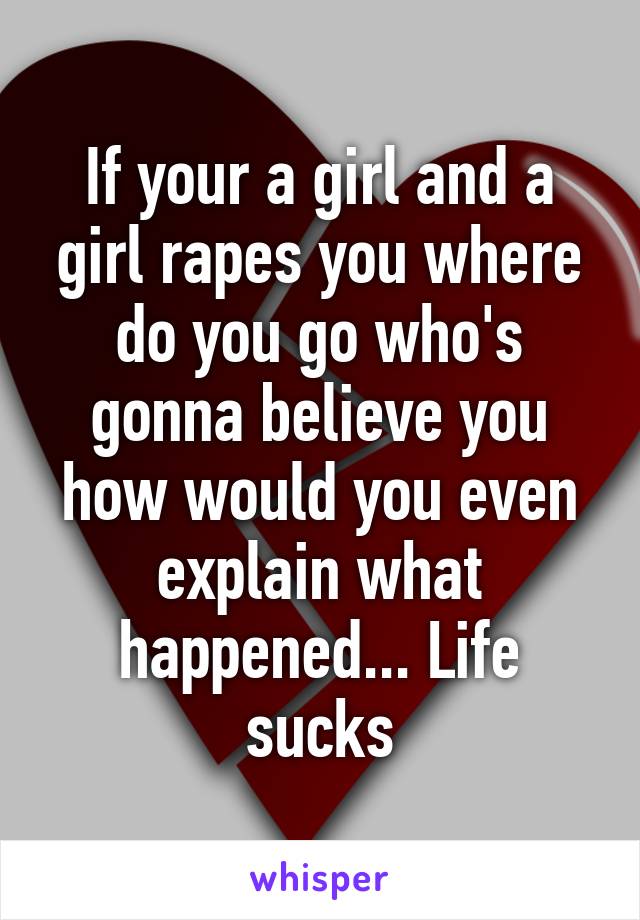 If your a girl and a girl rapes you where do you go who's gonna believe you how would you even explain what happened... Life sucks