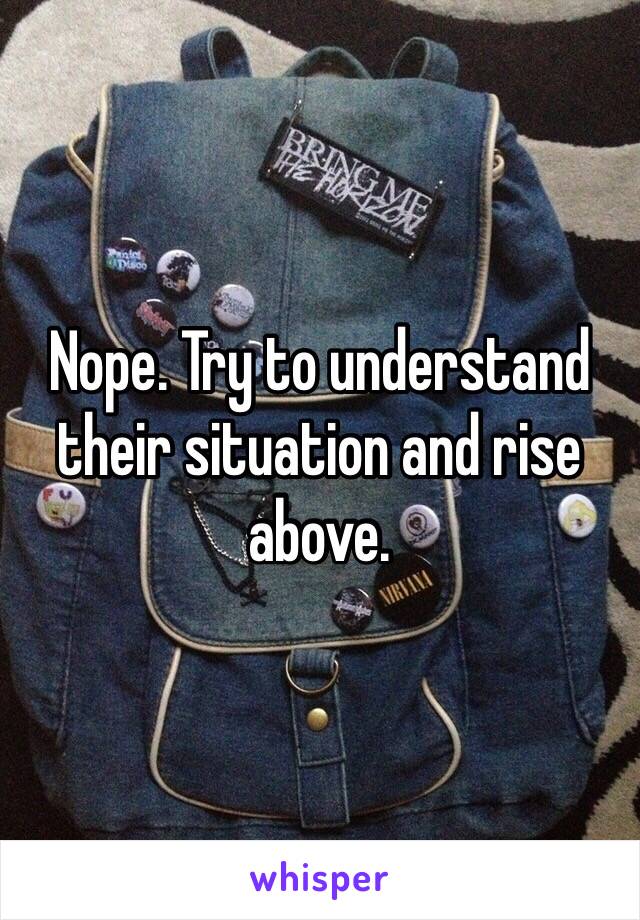 Nope. Try to understand their situation and rise above.