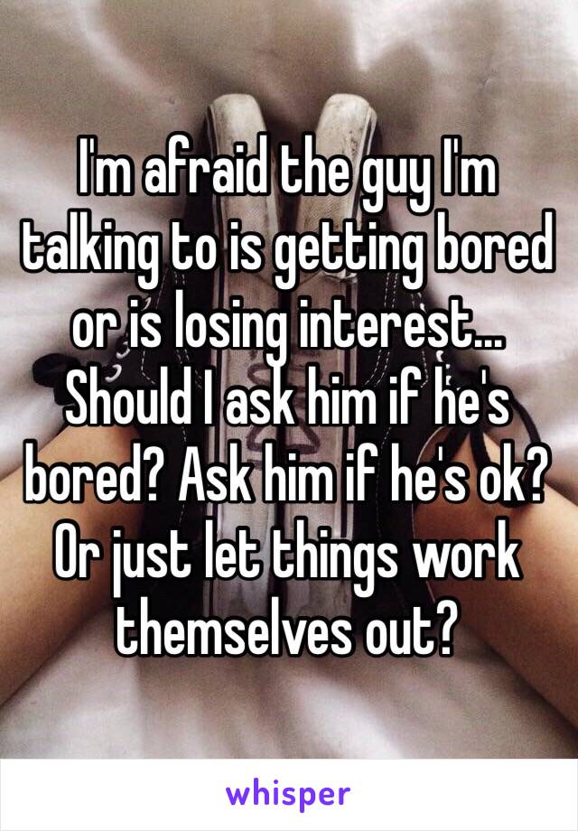 I'm afraid the guy I'm talking to is getting bored or is losing interest... Should I ask him if he's bored? Ask him if he's ok? Or just let things work themselves out?