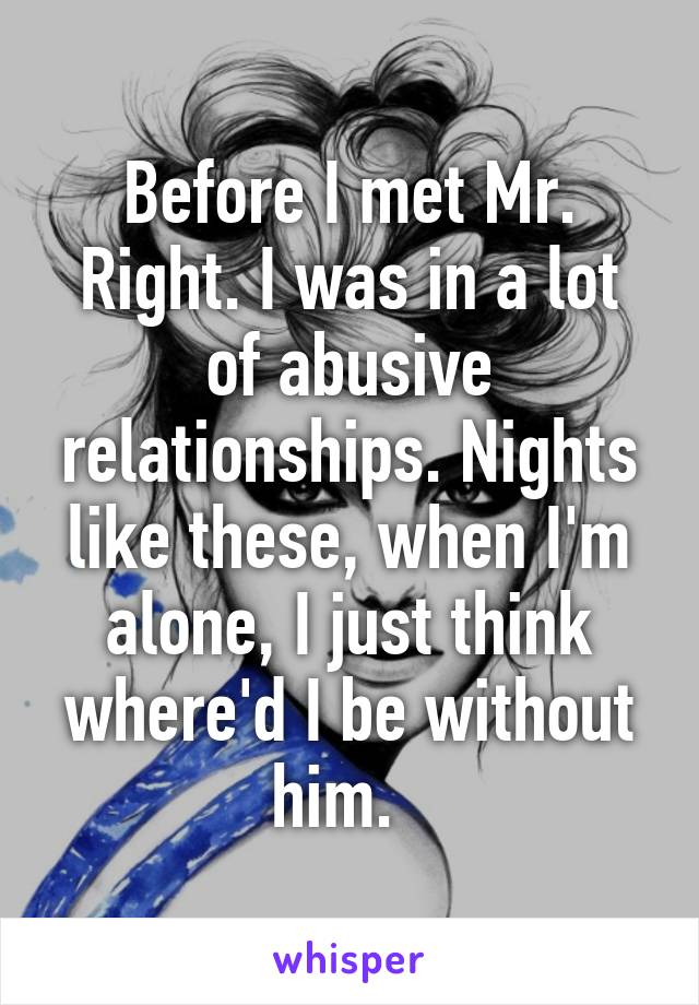 Before I met Mr. Right. I was in a lot of abusive relationships. Nights like these, when I'm alone, I just think where'd I be without him.  