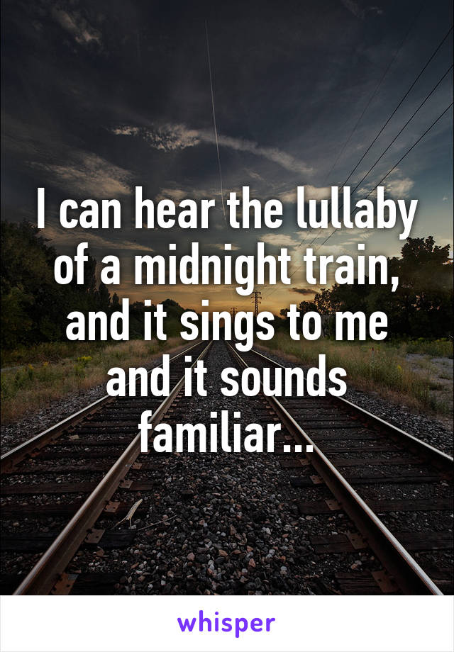 I can hear the lullaby of a midnight train, and it sings to me and it sounds familiar...