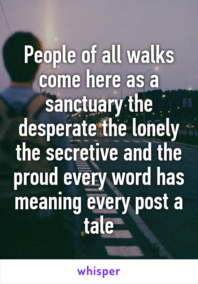 People of all walks come here as a sanctuary the desperate the lonely the secretive and the proud every word has meaning every post a tale