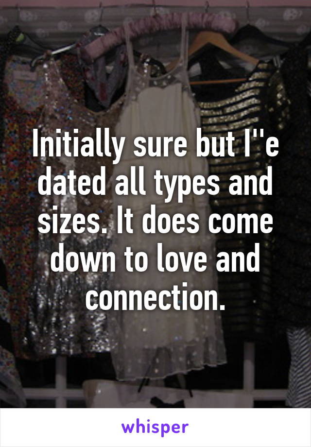 Initially sure but I''e dated all types and sizes. It does come down to love and connection.