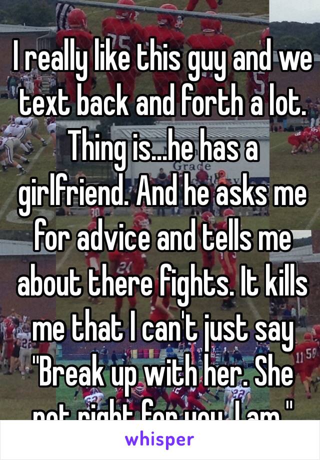 I really like this guy and we text back and forth a lot. Thing is…he has a girlfriend. And he asks me for advice and tells me about there fights. It kills me that I can't just say "Break up with her. She not right for you. I am."