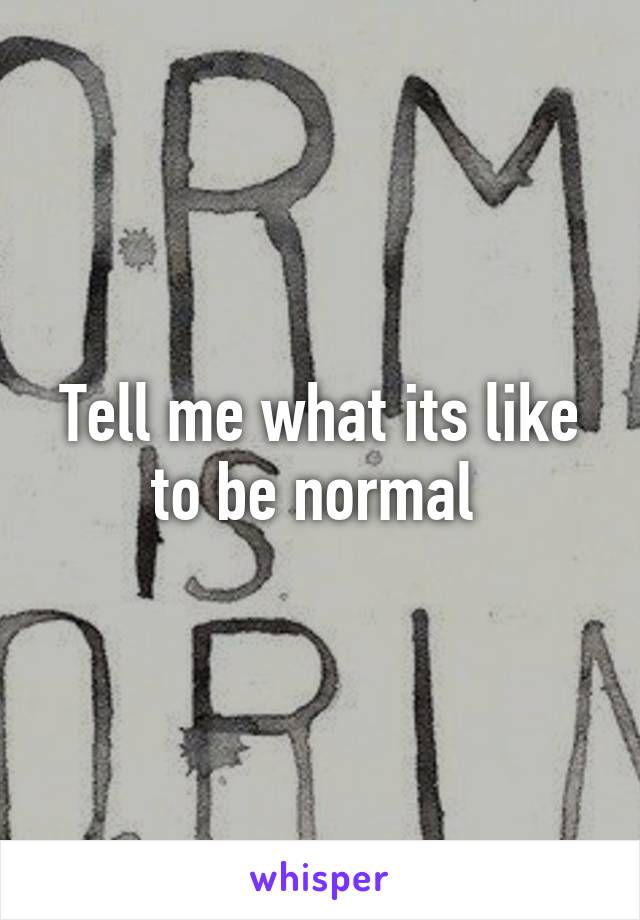 Tell me what its like to be normal 