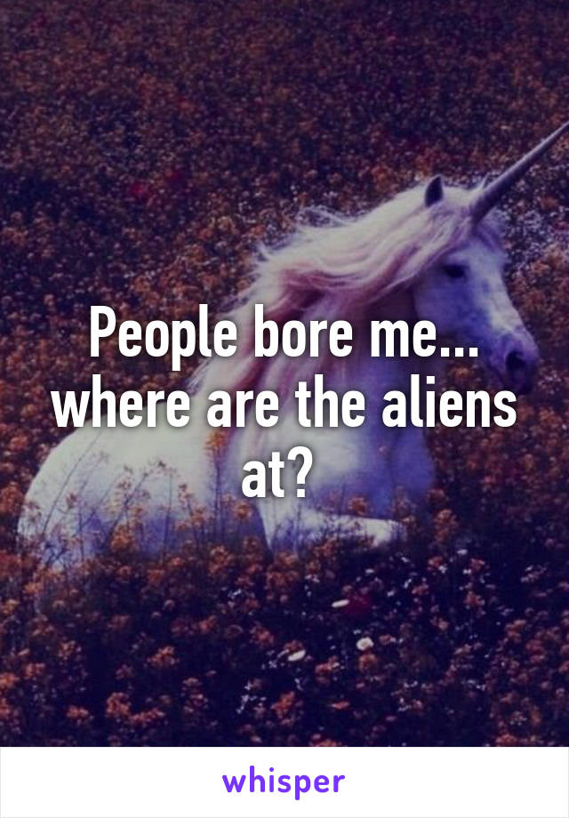 People bore me... where are the aliens at? 