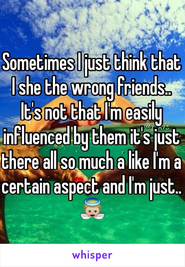 Sometimes I just think that I she the wrong friends.. 
It's not that I'm easily influenced by them it's just there all so much a like I'm a certain aspect and I'm just.. 👼🏼