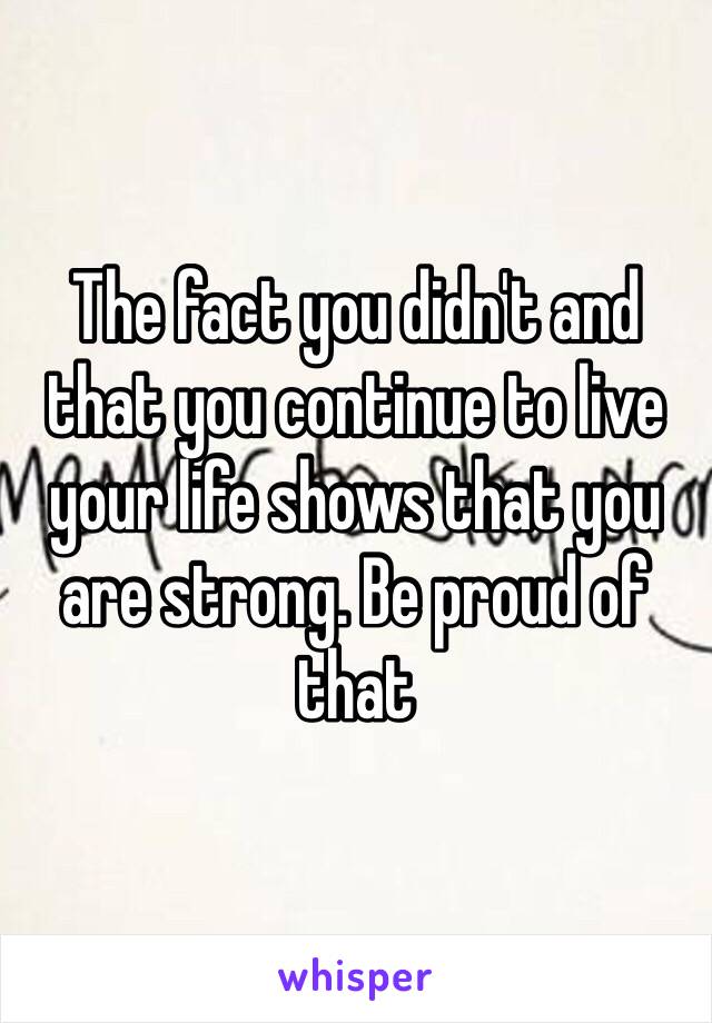 The fact you didn't and that you continue to live your life shows that you are strong. Be proud of that 