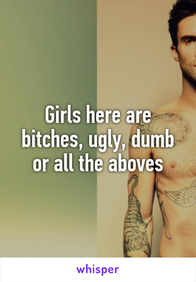 Girls here are bitches, ugly, dumb or all the aboves