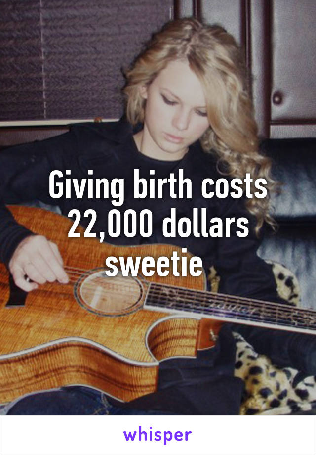 Giving birth costs 22,000 dollars sweetie 